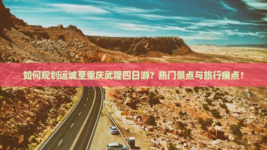 如何规划运城至重庆武隆四日游?热门景点与旅行痛点! 如何规划运城至重庆武隆四日游?热门景点与旅行痛点!