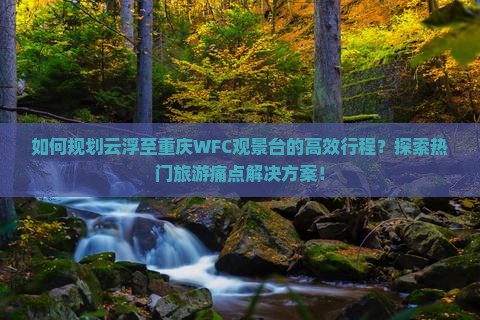 如何规划云浮至重庆WFC观景台的高效行程？探索热门旅游痛点解决方案！