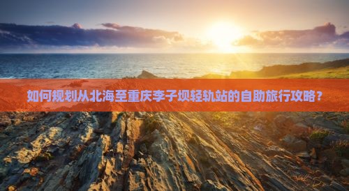 如何规划从北海至重庆李子坝轻轨站的自助旅行攻略？