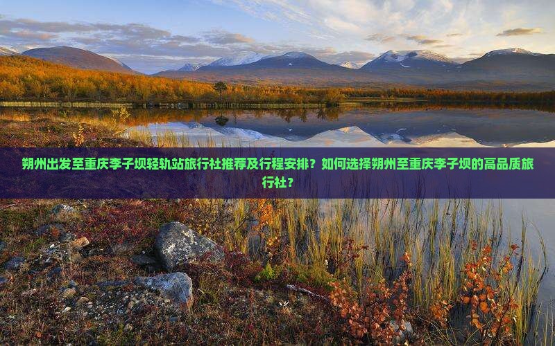 朔州出发至重庆李子坝轻轨站旅行社推荐及行程安排？如何选择朔州至重庆李子坝的高品质旅行社？