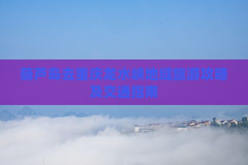 葫芦岛去重庆龙水峡地缝旅游攻略及交通指南