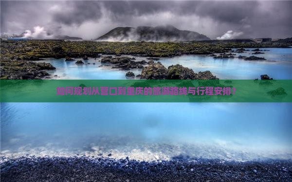 如何规划从营口到重庆的旅游路线与行程安排？