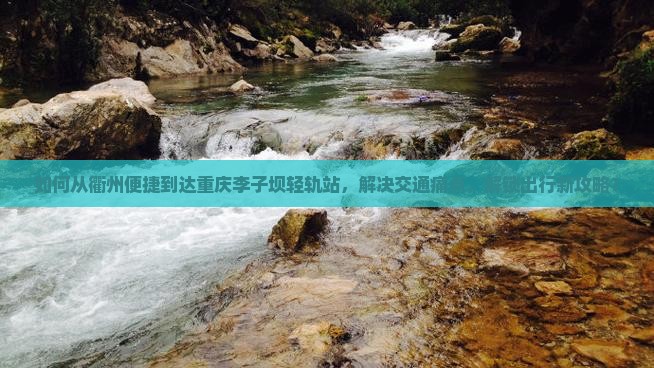 如何从衢州便捷到达重庆李子坝轻轨站，解决交通痛点，解锁出行新攻略？