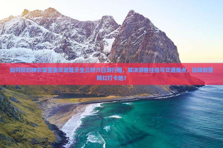 如何规划神农架至重庆武隆天生三桥六日游行程，解决游客住宿与交通痛点，玩转新晋网红打卡地？