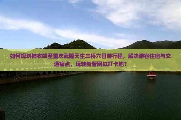 如何规划神农架至重庆武隆天生三桥六日游行程，解决游客住宿与交通痛点，玩转新晋网红打卡地？