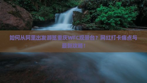 如何从阿里出发游览重庆WFC观景台？网红打卡痛点与最新攻略！