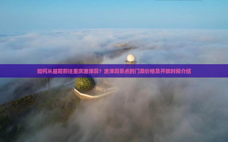 如何从益阳前往重庆渣滓洞？渣滓洞景点的门票价格及开放时间介绍