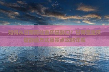 如何从甘南前往重庆磁器口？甘南至重庆磁器通方式及景点攻略详解