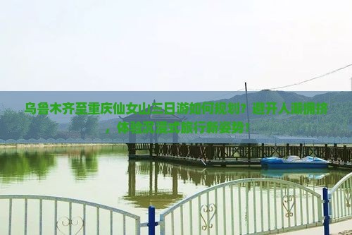 乌鲁木齐至重庆仙女山三日游如何规划？避开人潮拥挤，体验沉浸式旅行新姿势！
