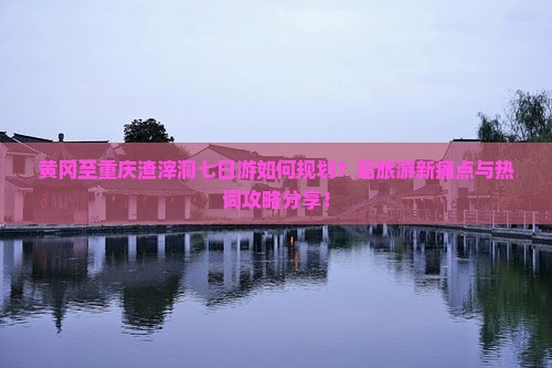 黄冈至重庆渣滓洞七日游如何规划？后旅游新痛点与热词攻略分享！