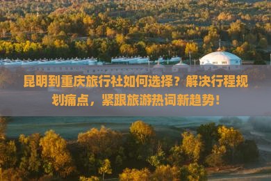 昆明到重庆旅行社如何选择？解决行程规划痛点，紧跟旅游热词新趋势！
