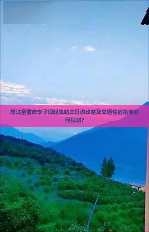 怒江至重庆李子坝轻轨站三日游攻略及交通住宿指南如何规划？