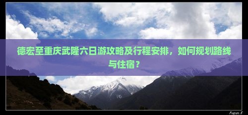 德宏至重庆武隆六日游攻略及行程安排，如何规划路线与住宿？