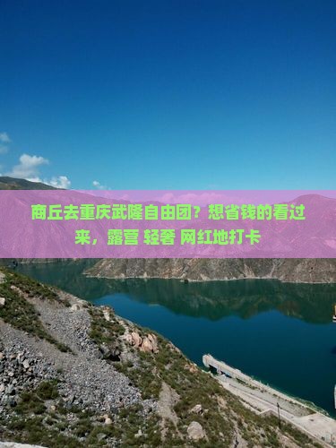 商丘去重庆武隆自由团？想省钱的看过来，露营+轻奢+网红地打卡