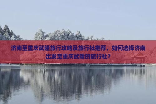 济南至重庆武隆旅行攻略及旅行社推荐，如何选择济南出发至重庆武隆的旅行社？