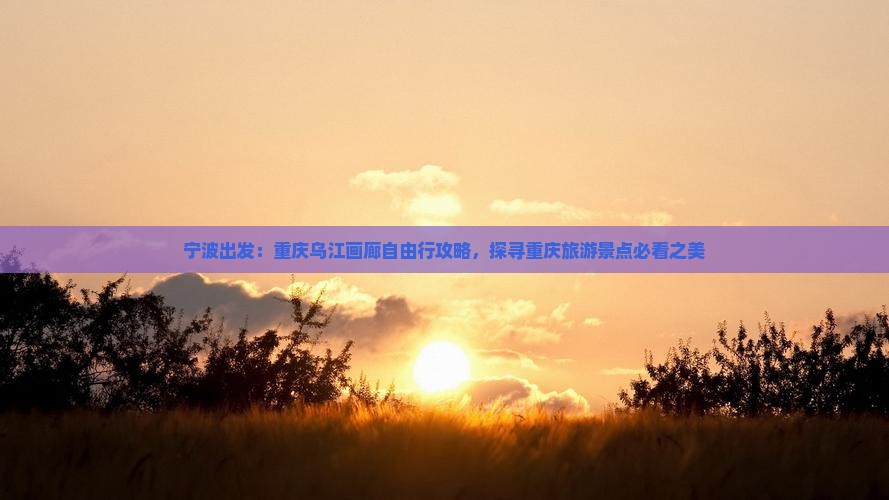 宁波出发：重庆乌江画廊自由行攻略，探寻重庆旅游景点必看之美