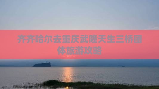 齐齐哈尔去重庆武隆天生三桥团体旅游攻略