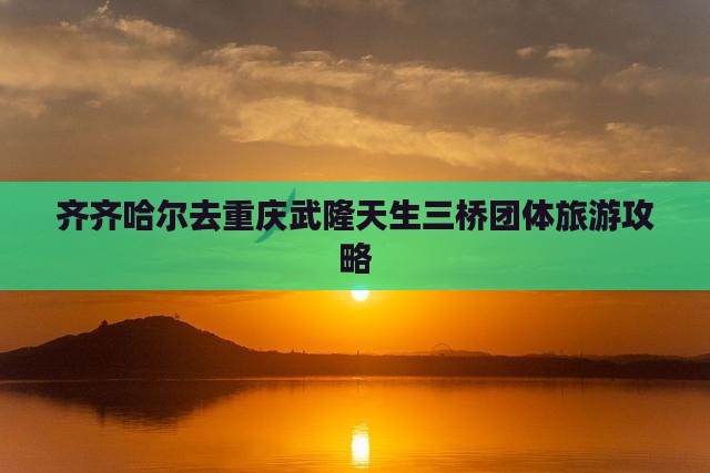 齐齐哈尔去重庆武隆天生三桥团体旅游攻略