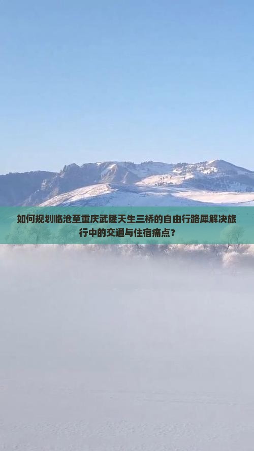 如何规划临沧至重庆武隆天生三桥的自由行路犀解决旅行中的交通与住宿痛点？