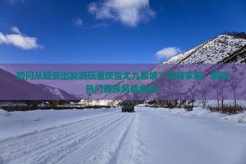 如何从延安出发游玩重庆蚩尤九黎城？攻略求解，解锁热门民族风情痛点！