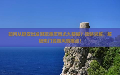 如何从延安出发游玩重庆蚩尤九黎城？攻略求解，解锁热门民族风情痛点！