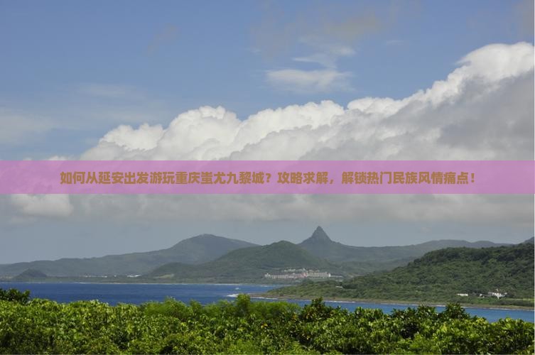 如何从延安出发游玩重庆蚩尤九黎城？攻略求解，解锁热门民族风情痛点！