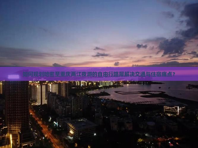 如何规划哈密至重庆两江夜游的自由行路犀解决交通与住宿痛点？