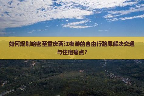 如何规划哈密至重庆两江夜游的自由行路犀解决交通与住宿痛点？