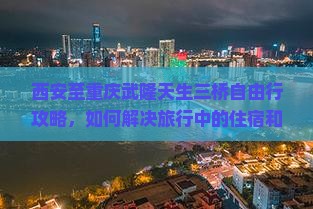 西安至重庆武隆天生三桥自由行攻略，如何解决旅行中的住宿和交通痛点？