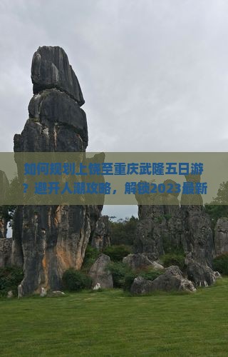 如何规划上饶至重庆武隆五日游？避开人潮攻略，解锁2023最新旅行痛点解决方案！