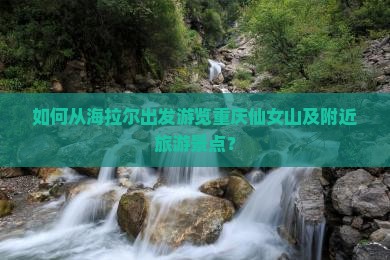 如何从海拉尔出发游览重庆仙女山及附近旅游景点？