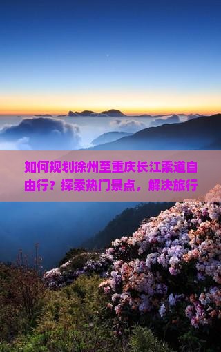 如何规划徐州至重庆长江索道自由行？探索热门景点，解决旅行痛点！