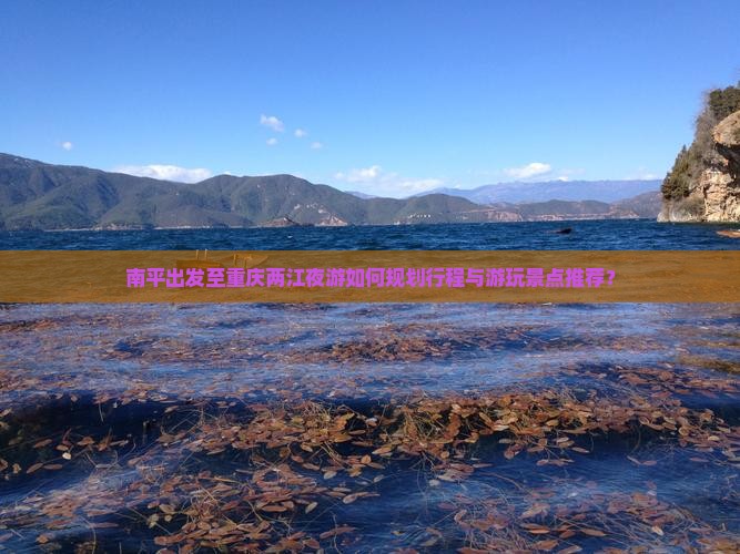 南平出发至重庆两江夜游如何规划行程与游玩景点推荐？