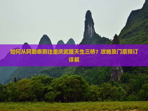 如何从阿勒泰前往重庆武隆天生三桥？攻略及门票预订详解
