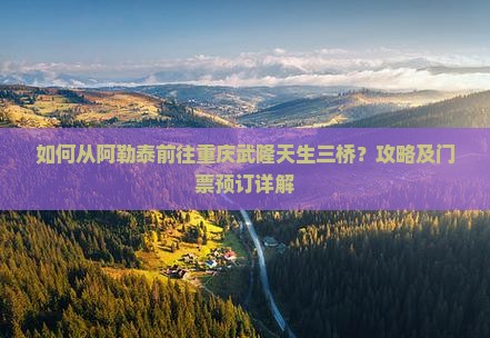 如何从阿勒泰前往重庆武隆天生三桥？攻略及门票预订详解