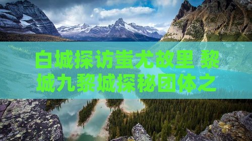 白城探访蚩尤故里 黎城九黎城探秘团体之旅