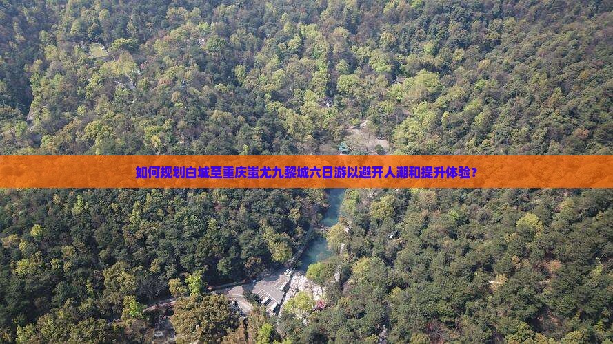 如何规划白城至重庆蚩尤九黎城六日游以避开人潮和提升体验？