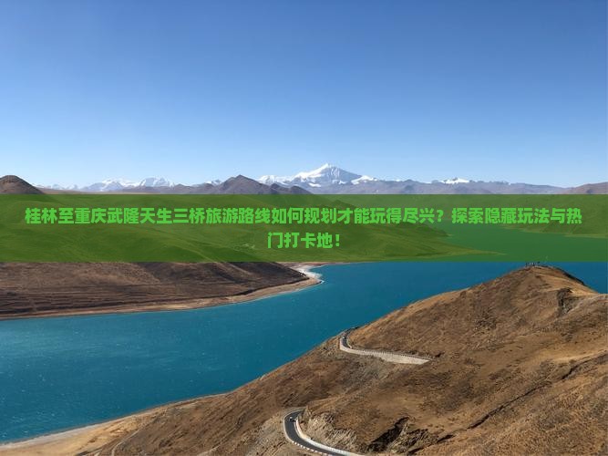 桂林至重庆武隆天生三桥旅游路线如何规划才能玩得尽兴？探索隐藏玩法与热门打卡地！