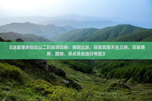 《这篇重庆仙女山二日旅游攻略：南阳出发，探索武隆天生三桥，详解费用、路线、景点及自由行专题》