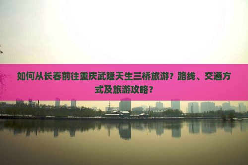 如何从长春前往重庆武隆天生三桥旅游？路线、交通方式及旅游攻略？