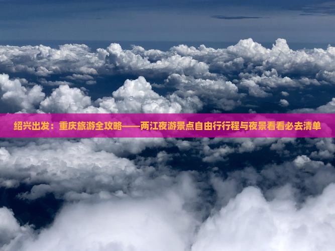 绍兴出发：重庆旅游全攻略——两江夜游景点自由行行程与夜景看看必去清单