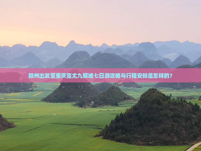 赣州出发至重庆蚩尤九黎城七日游攻略与行程安排是怎样的？