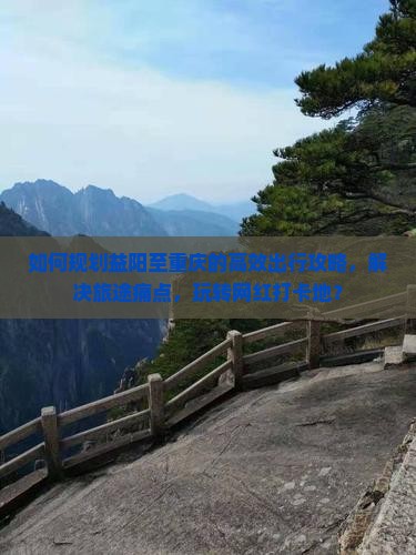 如何规划益阳至重庆的高效出行攻略，解决旅途痛点，玩转网红打卡地？