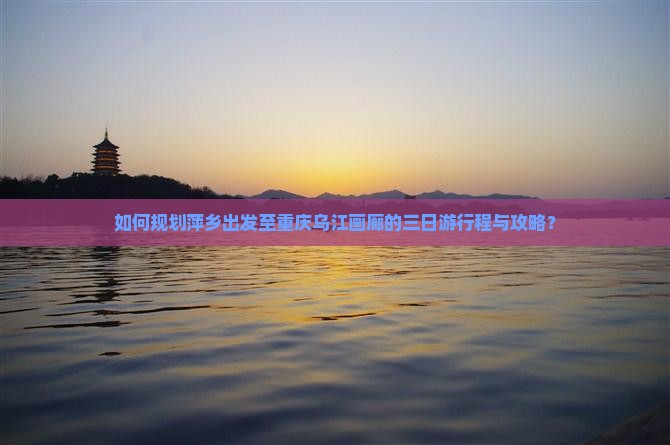 如何规划萍乡出发至重庆乌江画廊的三日游行程与攻略？