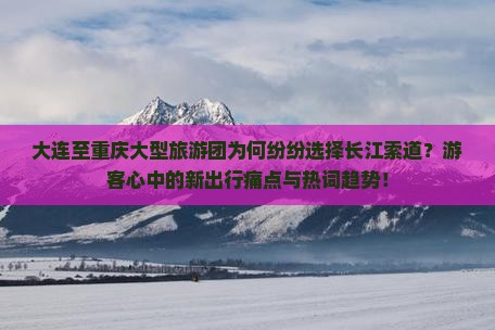大连至重庆大型旅游团为何纷纷选择长江索道？游客心中的新出行痛点与热词趋势！