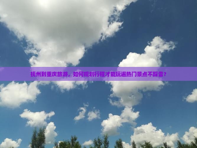 抚州到重庆旅游，如何规划行程才能玩遍热门景点不踩雷？