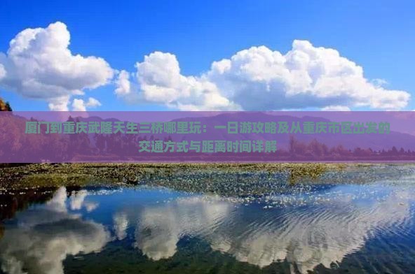 厦门到重庆武隆天生三桥哪里玩：一日游攻略及从重庆市区出发的交通方式与距离时间详解