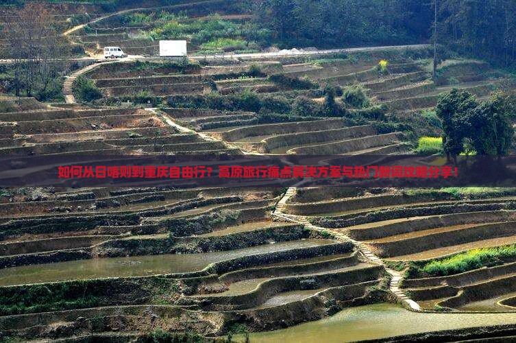如何从日喀则到重庆自由行？高原旅行痛点解决方案与热门新词攻略分享！