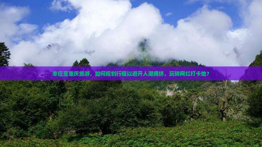 枣庄至重庆旅游，如何规划行程以避开人潮拥挤，玩转网红打卡地？