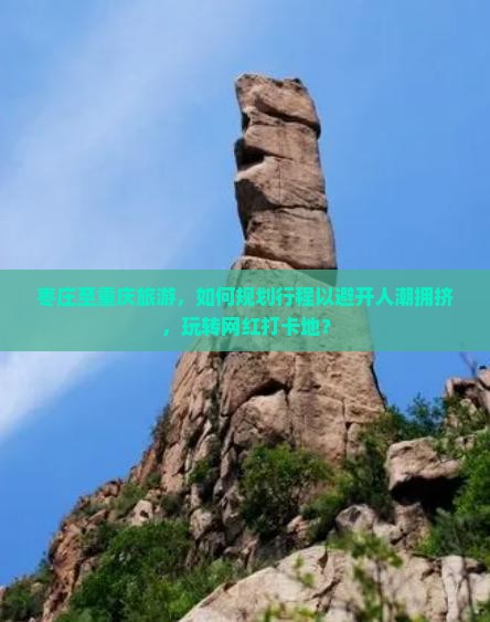 枣庄至重庆旅游，如何规划行程以避开人潮拥挤，玩转网红打卡地？